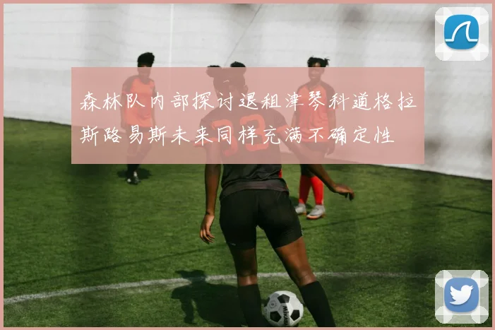 森林队内部探讨退租津琴科道格拉斯路易斯未来同样充满不确定性