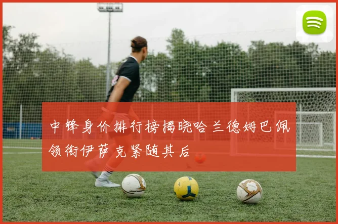 中锋身价排行榜揭晓哈兰德姆巴佩领衔伊萨克紧随其后
