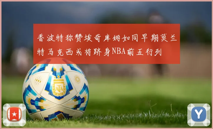 香波特称赞埃奇库姆如同早期莫兰特马克西或将跻身NBA前五行列