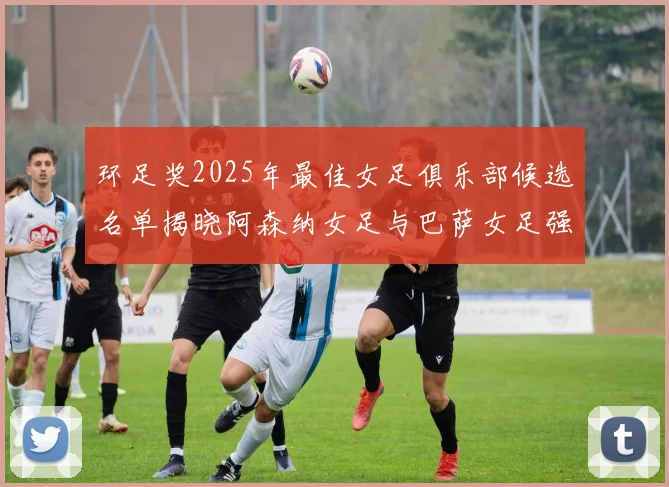 环足奖2025年最佳女足俱乐部候选名单揭晓阿森纳女足与巴萨女足强势领衔