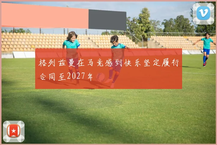 格列兹曼在马竞感到快乐坚定履行合同至2027年