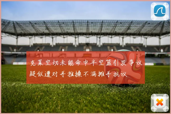 克莱空切未能命中半空篮引发争议疑似遭对手推搡不满摊手抗议