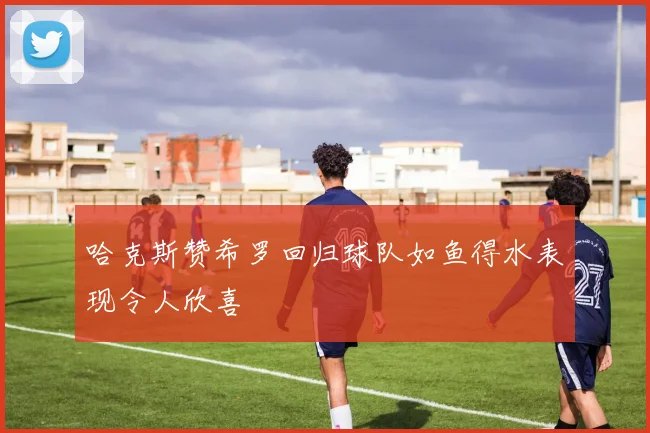 哈克斯赞希罗回归球队如鱼得水表现令人欣喜