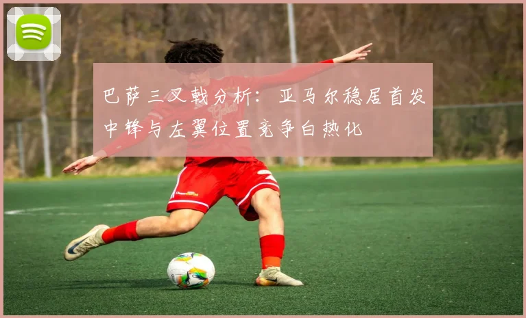巴萨三叉戟分析：亚马尔稳居首发中锋与左翼位置竞争白热化