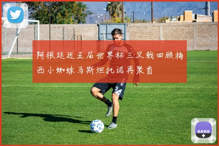 阿根廷近五届世界杯三叉戟回顾梅西小蜘蛛马斯坦托诺再聚首