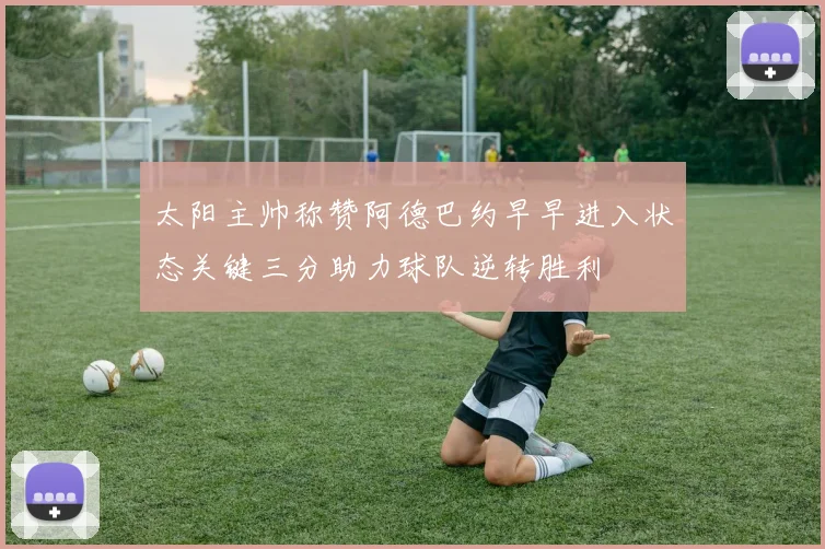 太阳主帅称赞阿德巴约早早进入状态关键三分助力球队逆转胜利