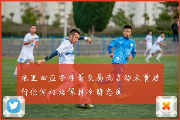 老里回应字母哥交易流言称未曾进行任何对话保持冷静态度