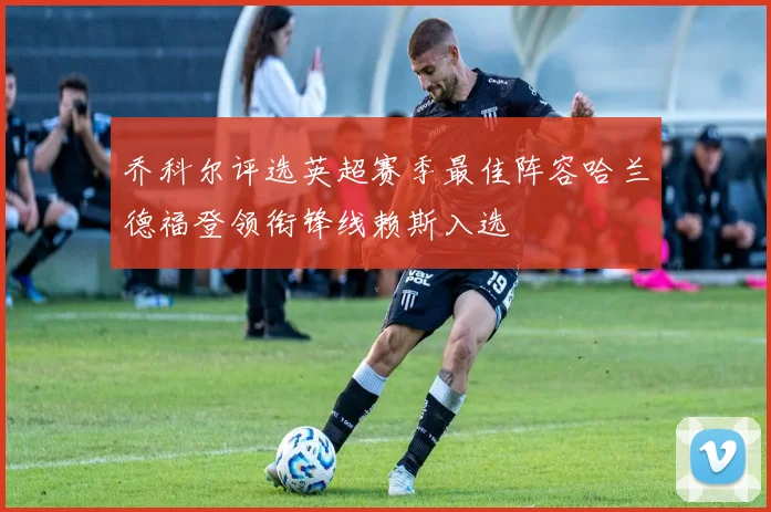 乔科尔评选英超赛季最佳阵容哈兰德福登领衔锋线赖斯入选
