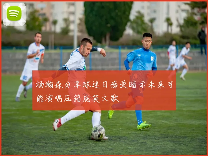 杨瀚森分享球迷日感受暗示未来可能演唱压箱底英文歌