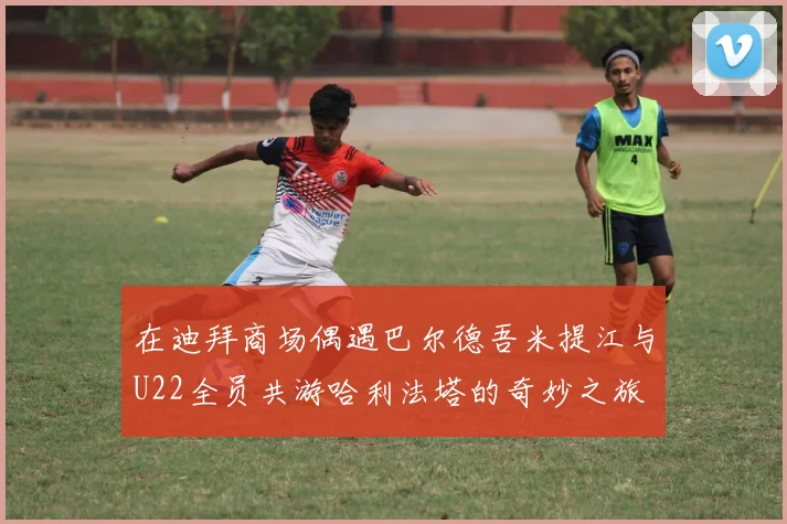 在迪拜商场偶遇巴尔德吾米提江与U22全员共游哈利法塔的奇妙之旅