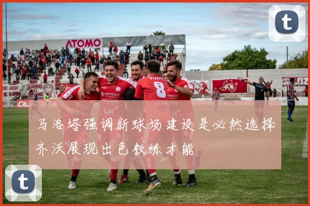 马洛塔强调新球场建设是必然选择齐沃展现出色教练才能