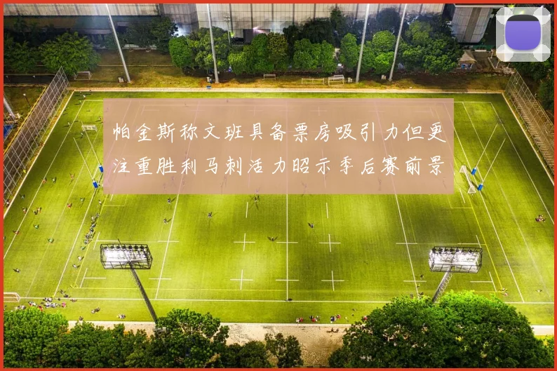 帕金斯称文班具备票房吸引力但更注重胜利马刺活力昭示季后赛前景