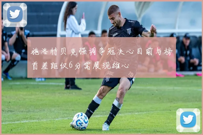 施洛特贝克强调争冠决心目前与榜首差距仅6分需展现雄心