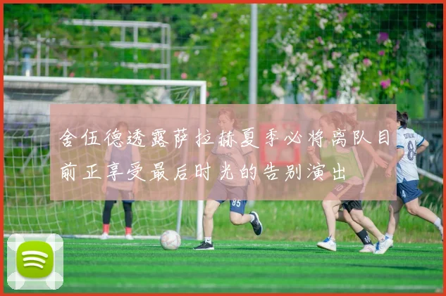 舍伍德透露萨拉赫夏季必将离队目前正享受最后时光的告别演出
