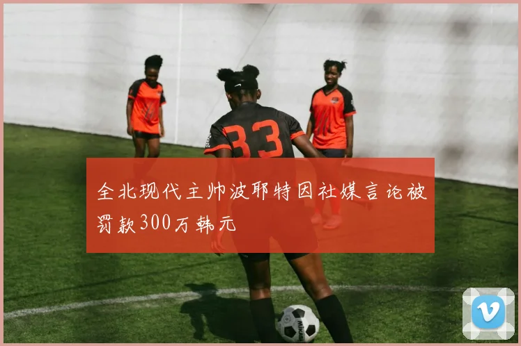 全北现代主帅波耶特因社媒言论被罚款300万韩元