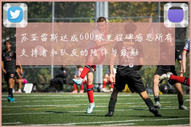 苏亚雷斯达成600球里程碑感恩所有支持者和队友的陪伴与鼓励