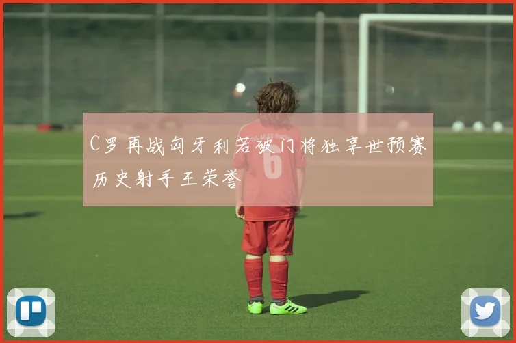 C罗再战匈牙利若破门将独享世预赛历史射手王荣誉