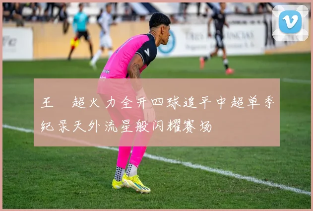 王燊超火力全开四球追平中超单季纪录天外流星般闪耀赛场
