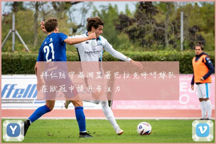 拜仁防守漏洞显著巴拉克呼吁球队在欧冠中提升专注力