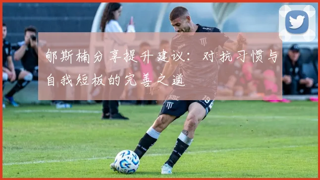 郇斯楠分享提升建议：对抗习惯与自我短板的完善之道