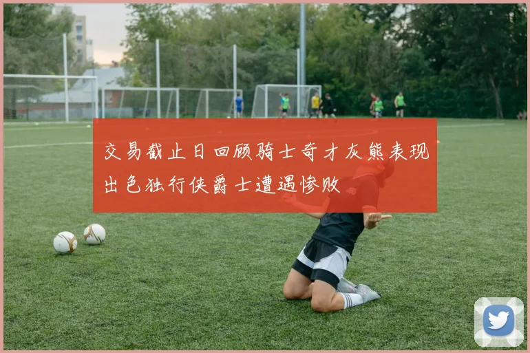 交易截止日回顾骑士奇才灰熊表现出色独行侠爵士遭遇惨败