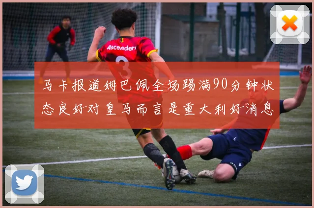 马卡报道姆巴佩全场踢满90分钟状态良好对皇马而言是重大利好消息