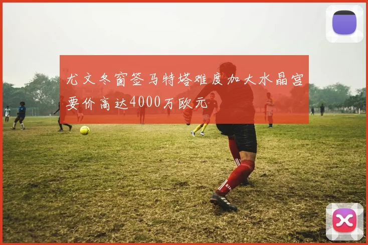 尤文冬窗签马特塔难度加大水晶宫要价高达4000万欧元
