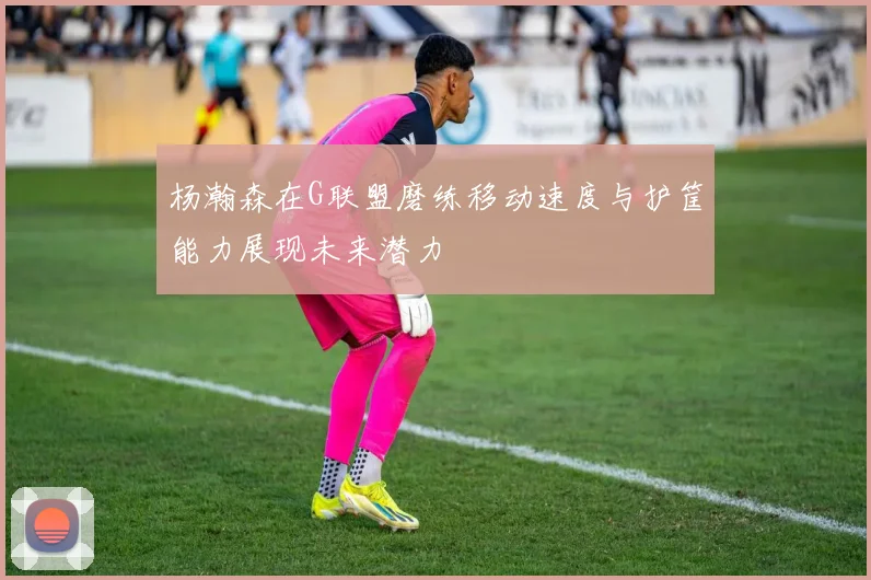 杨瀚森在G联盟磨练移动速度与护筐能力展现未来潜力
