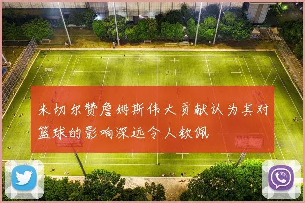 米切尔赞詹姆斯伟大贡献认为其对篮球的影响深远令人钦佩