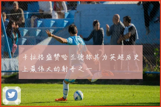 卡拉格盛赞哈兰德称其为英超历史上最伟大的射手之一