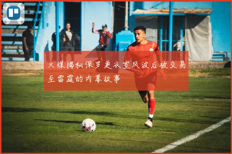 火媒揭秘保罗更衣室风波后被交易至雷霆的内幕故事