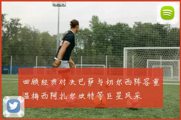 回顾经典对决巴萨与切尔西阵容重温梅西阿扎尔坎特等巨星风采