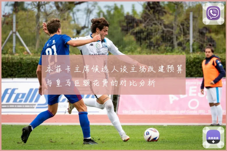 本菲卡主席候选人谈主场改建预算与皇马巨额花费的对比分析