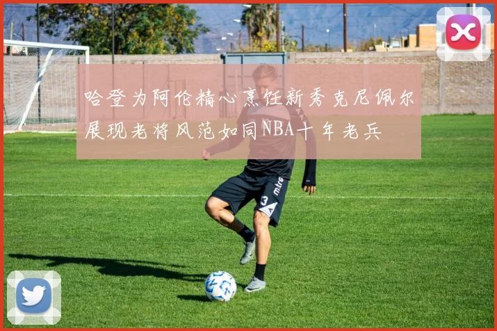 哈登为阿伦精心烹饪新秀克尼佩尔展现老将风范如同NBA十年老兵