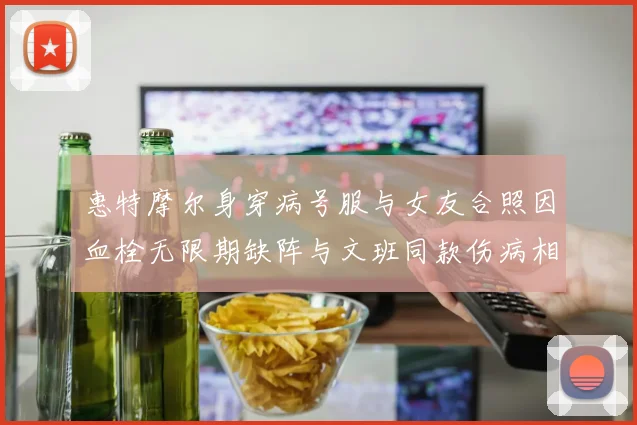 惠特摩尔身穿病号服与女友合照因血栓无限期缺阵与文班同款伤病相似